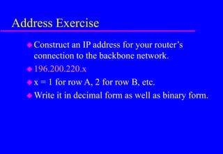 Address Exercise
Construct an IP address for your router’s
connection to the backbone network.
196.200.220.x
x = 1 for row A, 2 for row B, etc.
Write it in decimal form as well as binary form.
 
