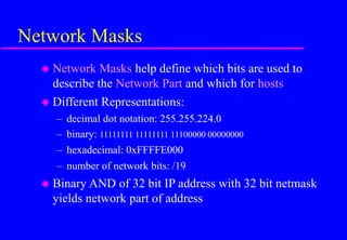 Network Masks
 Network Masks help define which bits are used to
describe the Network Part and which for hosts
 Different Representations:
– decimal dot notation: 255.255.224.0
– binary: 11111111 11111111 11100000 00000000
– hexadecimal: 0xFFFFE000
– number of network bits: /19
 Binary AND of 32 bit IP address with 32 bit netmask
yields network part of address
 