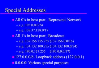 Special Addresses
All 0’s in host part: Represents Network
– e.g. 193.0.0.0/24
– e.g. 138.37.128.0/17
All 1’s in host part: Broadcast
– e.g. 137.156.255.255 (137.156.0.0/16)
– e.g. 134.132.100.255 (134.132.100.0/24)
– e.g. 190.0.127.255 (190.0.0.0/17)
127.0.0.0/8: Loopback address (127.0.0.1)
0.0.0.0: Various special purposes
 