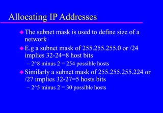 Allocating IP Addresses
The subnet mask is used to define size of a
network
E.g a subnet mask of 255.255.255.0 or /24
implies 32-24=8 host bits
– 2^8 minus 2 = 254 possible hosts
Similarly a subnet mask of 255.255.255.224 or
/27 implies 32-27=5 hosts bits
– 2^5 minus 2 = 30 possible hosts
 