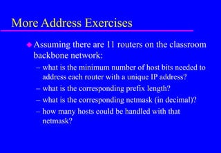More Address Exercises
Assuming there are 11 routers on the classroom
backbone network:
– what is the minimum number of host bits needed to
address each router with a unique IP address?
– what is the corresponding prefix length?
– what is the corresponding netmask (in decimal)?
– how many hosts could be handled with that
netmask?
 