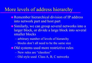 More levels of address hierarchy
Remember hierarchical division of IP address
into network part and host part
Similarly, we can group several networks into a
larger block, or divide a large block into several
smaller blocks
– arbitrary number of levels of hierarchy
– blocks don’t all need to be the same size
Old systems used more restrictive rules
– New rules are “classless”
– Old style used Class A, B, C networks
 