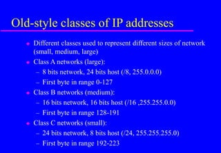 Old-style classes of IP addresses
 Different classes used to represent different sizes of network
(small, medium, large)
 Class A networks (large):
– 8 bits network, 24 bits host (/8, 255.0.0.0)
– First byte in range 0-127
 Class B networks (medium):
– 16 bits network, 16 bits host (/16 ,255.255.0.0)
– First byte in range 128-191
 Class C networks (small):
– 24 bits network, 8 bits host (/24, 255.255.255.0)
– First byte in range 192-223
 