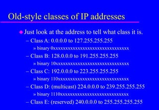 Old-style classes of IP addresses
Just look at the address to tell what class it is.
– Class A: 0.0.0.0 to 127.255.255.255
» binary 0xxxxxxxxxxxxxxxxxxxxxxxxxxxxxxx
– Class B: 128.0.0.0 to 191.255.255.255
» binary 10xxxxxxxxxxxxxxxxxxxxxxxxxxxxxx
– Class C: 192.0.0.0 to 223.255.255.255
» binary 110xxxxxxxxxxxxxxxxxxxxxxxxxxxxx
– Class D: (multicast) 224.0.0.0 to 239.255.255.255
» binary 1110xxxxxxxxxxxxxxxxxxxxxxxxxxxx
– Class E: (reserved) 240.0.0.0 to 255.255.255.255
 