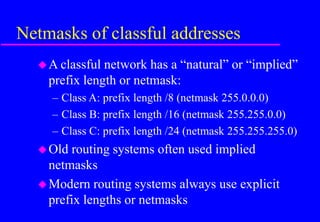 Netmasks of classful addresses
A classful network has a “natural” or “implied”
prefix length or netmask:
– Class A: prefix length /8 (netmask 255.0.0.0)
– Class B: prefix length /16 (netmask 255.255.0.0)
– Class C: prefix length /24 (netmask 255.255.255.0)
Old routing systems often used implied
netmasks
Modern routing systems always use explicit
prefix lengths or netmasks
 
