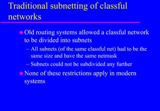 Traditional subnetting of classful
networks
Old routing systems allowed a classful network
to be divided into subnets
– All subnets (of the same classful net) had to be the
same size and have the same netmask
– Subnets could not be subdivided any further
None of these restrictions apply in modern
systems
 