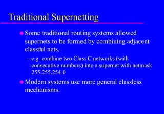 Traditional Supernetting
Some traditional routing systems allowed
supernets to be formed by combining adjacent
classful nets.
– e.g. combine two Class C networks (with
consecutive numbers) into a supernet with netmask
255.255.254.0
Modern systems use more general classless
mechanisms.
 