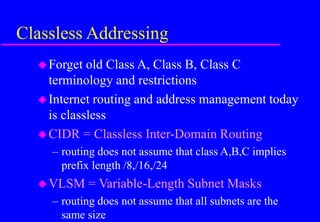 Classless Addressing
Forget old Class A, Class B, Class C
terminology and restrictions
Internet routing and address management today
is classless
CIDR = Classless Inter-Domain Routing
– routing does not assume that class A,B,C implies
prefix length /8,/16,/24
VLSM = Variable-Length Subnet Masks
– routing does not assume that all subnets are the
same size
 