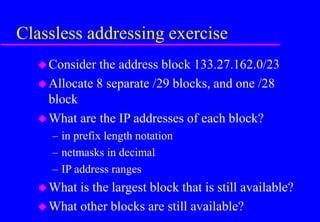 Classless addressing exercise
Consider the address block 133.27.162.0/23
Allocate 8 separate /29 blocks, and one /28
block
What are the IP addresses of each block?
– in prefix length notation
– netmasks in decimal
– IP address ranges
What is the largest block that is still available?
What other blocks are still available?
 