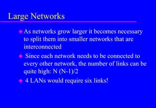 Large Networks
As networks grow larger it becomes necessary
to split them into smaller networks that are
interconnected
 Since each network needs to be connected to
every other network, the number of links can be
quite high: N (N-1)/2
 4 LANs would require six links!
 