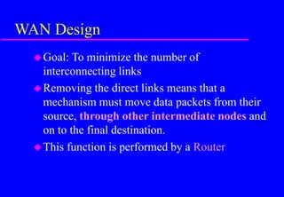 WAN Design
Goal: To minimize the number of
interconnecting links
Removing the direct links means that a
mechanism must move data packets from their
source, through other intermediate nodes and
on to the final destination.
This function is performed by a Router
 