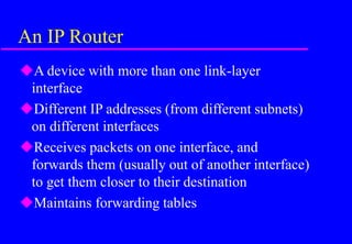 An IP Router
A device with more than one link-layer
interface
Different IP addresses (from different subnets)
on different interfaces
Receives packets on one interface, and
forwards them (usually out of another interface)
to get them closer to their destination
Maintains forwarding tables
 