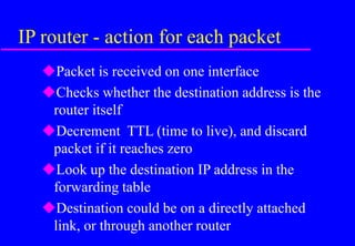 IP router - action for each packet
Packet is received on one interface
Checks whether the destination address is the
router itself
Decrement TTL (time to live), and discard
packet if it reaches zero
Look up the destination IP address in the
forwarding table
Destination could be on a directly attached
link, or through another router
 