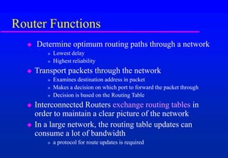 Router Functions
 Determine optimum routing paths through a network
» Lowest delay
» Highest reliability
 Transport packets through the network
» Examines destination address in packet
» Makes a decision on which port to forward the packet through
» Decision is based on the Routing Table
 Interconnected Routers exchange routing tables in
order to maintain a clear picture of the network
 In a large network, the routing table updates can
consume a lot of bandwidth
» a protocol for route updates is required
 