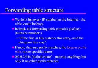 Forwarding table structure
We don't list every IP number on the Internet - the
table would be huge
Instead, the forwarding table contains prefixes
(network numbers)
– "If the first /n bits matches this entry, send the
datagram this way"
If more than one prefix matches, the longest prefix
wins (more specific route)
0.0.0.0/0 is "default route" - matches anything, but
only if no other prefix matches
 