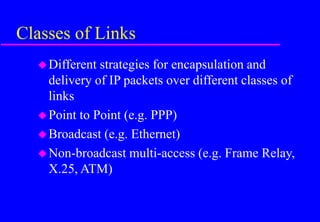 Classes of Links
Different strategies for encapsulation and
delivery of IP packets over different classes of
links
Point to Point (e.g. PPP)
Broadcast (e.g. Ethernet)
Non-broadcast multi-access (e.g. Frame Relay,
X.25, ATM)
 