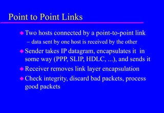 Point to Point Links
Two hosts connected by a point-to-point link
– data sent by one host is received by the other
Sender takes IP datagram, encapsulates it in
some way (PPP, SLIP, HDLC, ...), and sends it
Receiver removes link layer encapsulation
Check integrity, discard bad packets, process
good packets
 