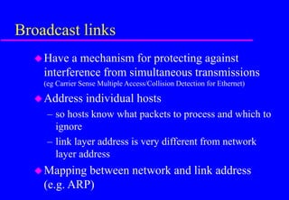 Broadcast links
Have a mechanism for protecting against
interference from simultaneous transmissions
(eg Carrier Sense Multiple Access/Collision Detection for Ethernet)
Address individual hosts
– so hosts know what packets to process and which to
ignore
– link layer address is very different from network
layer address
Mapping between network and link address
(e.g. ARP)
 