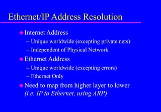 Ethernet/IP Address Resolution
Internet Address
– Unique worldwide (excepting private nets)
– Independent of Physical Network
Ethernet Address
– Unique worldwide (excepting errors)
– Ethernet Only
Need to map from higher layer to lower
(i.e. IP to Ethernet, using ARP)
 