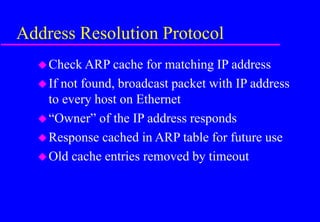 Address Resolution Protocol
Check ARP cache for matching IP address
If not found, broadcast packet with IP address
to every host on Ethernet
“Owner” of the IP address responds
Response cached in ARP table for future use
Old cache entries removed by timeout
 