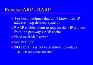 Reverse ARP - RARP
 For host machines that don't know their IP
address – e.g diskless systems
RARP enables them to request their IP address
from the gateway's ARP cache
Need an RARP server
See RFC 903
NOTE: This is not used much nowadays
– DHCP does same function
 