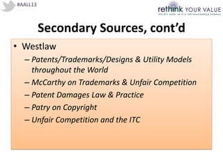#AALL13
Secondary Sources, cont’d
• Westlaw
– Patents/Trademarks/Designs & Utility Models
throughout the World
– McCarthy on Trademarks & Unfair Competition
– Patent Damages Law & Practice
– Patry on Copyright
– Unfair Competition and the ITC
 