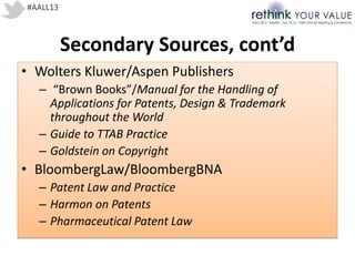 #AALL13
Secondary Sources, cont’d
• Wolters Kluwer/Aspen Publishers
– “Brown Books”/Manual for the Handling of
Applications for Patents, Design & Trademark
throughout the World
– Guide to TTAB Practice
– Goldstein on Copyright
• BloombergLaw/BloombergBNA
– Patent Law and Practice
– Harmon on Patents
– Pharmaceutical Patent Law
 