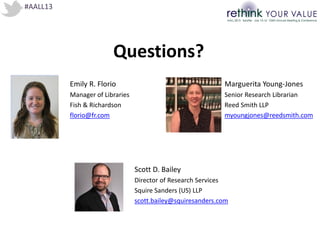 #AALL13
Questions?
Emily R. Florio
Manager of Libraries
Fish & Richardson
florio@fr.com
Marguerita Young-Jones
Senior Research Librarian
Reed Smith LLP
myoungjones@reedsmith.com
Scott D. Bailey
Director of Research Services
Squire Sanders (US) LLP
scott.bailey@squiresanders.com
 