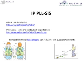 #AALL13
IP PLL-SIS
Private Law Libraries SIS
http://www.aallnet.org/sis/pllsis/
IP Subgroup- ݺߣs and handout will be posted here
http://www.aallnet.org/sis/pllsis/Groups/ip.asp
Contact Emily Florio (florio@fr.com; 617-368-2102) with questions/comments.
 