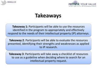 #AALL13
Takeaways
Takeaway 1: Participants will be able to use the resources
identified in the program to appropriately and effectively
respond to the needs of their intellectual property (IP) attorneys.
Takeaway 2: Participants will be able to evaluate the resources
presented, identifying their strengths and weaknesses as applied
to IP research.
Takeaway 3: Participants will take away a checklist of resources
to use as a guideline when deciding where to search for an
intellectual property request.
 