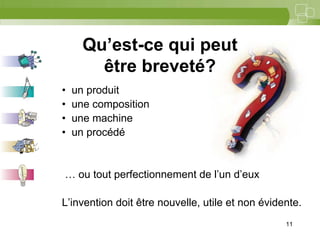 11



      Qu’est-ce qui peut
        être breveté?
•   un produit
•   une composition
•   une machine
•   un procédé


… ou tout perfectionnement de l’un d’eux

L’invention doit être nouvelle, utile et non évidente.
                                                  11
 