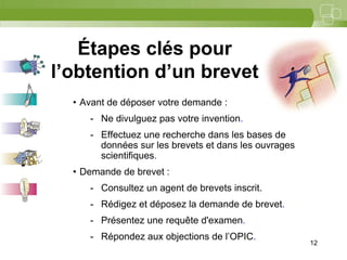 12



   Étapes clés pour
l’obtention d’un brevet
  • Avant de déposer votre demande :
     - Ne divulguez pas votre invention.
     - Effectuez une recherche dans les bases de
       données sur les brevets et dans les ouvrages
       scientifiques.
  • Demande de brevet :
     - Consultez un agent de brevets inscrit.
     - Rédigez et déposez la demande de brevet.
     - Présentez une requête d'examen.
     - Répondez aux objections de l’OPIC.
                                                      12
 