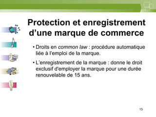 15



Protection et enregistrement
d’une marque de commerce
 • Droits en common law : procédure automatique
   liée à l’emploi de la marque.
 • L’enregistrement de la marque : donne le droit
   exclusif d'employer la marque pour une durée
   renouvelable de 15 ans.




                                               15
 