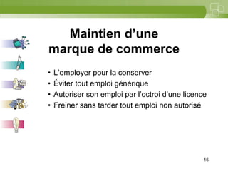 16



   Maintien d’une
marque de commerce
•   L’employer pour la conserver
•   Éviter tout emploi générique
•   Autoriser son emploi par l’octroi d’une licence
•   Freiner sans tarder tout emploi non autorisé




                                                  16
 