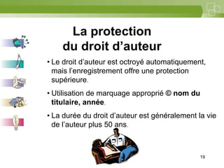 19



     La protection
    du droit d’auteur
• Le droit d’auteur est octroyé automatiquement,
  mais l’enregistrement offre une protection
  supérieure.
• Utilisation de marquage approprié © nom du
  titulaire, année.
• La durée du droit d’auteur est généralement la vie
  de l’auteur plus 50 ans.



                                               19
 