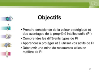2




            Objectifs

• Prendre conscience de la valeur stratégique et
  des avantages de la propriété intellectuelle (PI)
• Comprendre les différents types de PI
• Apprendre à protéger et à utiliser vos actifs de PI
• Découvrir une mine de ressources utiles en
  matière de PI




                                                 2
 