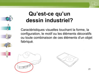 21



    Qu’est-ce qu’un
   dessin industriel?
Caractéristiques visuelles touchant la forme, la
configuration, le motif ou les éléments décoratifs
ou toute combinaison de ces éléments d'un objet
fabriqué.




                                               21
 