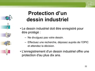 22



     Protection d’un
    dessin industriel
• Le dessin industriel doit être enregistré pour
  être protégé :
   – Ne divulguez pas votre dessin.
   – Effectuez une recherche, déposez auprès de l’OPIC
     et attendez la décision.

• L'enregistrement d'un dessin industriel offre une
  protection d'au plus dix ans.


                                                   22
 