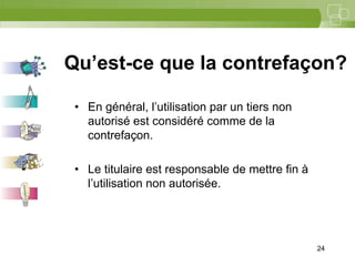 24




Qu’est-ce que la contrefaçon?

 • En général, l’utilisation par un tiers non
   autorisé est considéré comme de la
   contrefaçon.

 • Le titulaire est responsable de mettre fin à
   l’utilisation non autorisée.




                                                  24
 