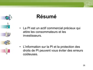 26




            Résumé

• La PI est un actif commercial précieux qui
  attire les consommateurs et les
  investisseurs.


• L'information sur la PI et la protection des
  droits de PI peuvent vous éviter des erreurs
  coûteuses.


                                                 26
 