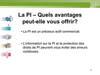 3



La PI – Quels avantages
 peut-elle vous offrir?
 • La PI est un précieux actif commercial.


 • L'information sur la PI et la protection des
   droits de PI peuvent vous éviter des erreurs
   coûteuses.




                                                  3
 