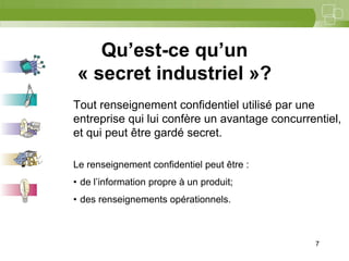 7



    Qu’est-ce qu’un
 « secret industriel »?
Tout renseignement confidentiel utilisé par une
entreprise qui lui confère un avantage concurrentiel,
et qui peut être gardé secret.

Le renseignement confidentiel peut être :
• de l’information propre à un produit;
• des renseignements opérationnels.



                                               7
 