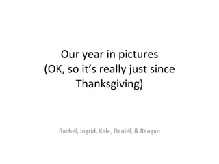 Our year in pictures (OK, so it’s really just since Thanksgiving) Rachel, Ingrid, Kale, Daniel, & Reagan 