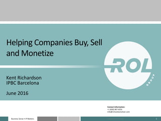 Business Sense • IP MattersBusiness Sense • IP Matters 1
Helping Companies Buy, Sell
and Monetize
Kent Richardson
IPBC Barcelona
June 2016
Contact Information:
+1 (650) 967-6555
info@richardsonoliver.com
Copyright 2012-2016 ROL
 