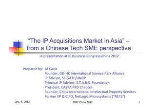 “The IP Acquisitions Market in Asia” –
         from a Chinese Tech SME perspective
                    	
  	
  	
  	
  	
  A	
  	
  presenta*on	
  at	
  IP	
  Business	
  Congress	
  China	
  2012	
  
                                        	
  	
  	
   	
  	
  
                                                                                	
  
                                                                      	
  

      Prepared	
  by:	
  	
  Al	
  Kwok	
  
             	
  	
  	
  	
  	
  	
  	
  	
  	
  	
  Founder,	
  GD-­‐HK	
  Interna*onal	
  Science	
  Park	
  Alliance	
  
             	
  	
  	
  	
  	
  	
  	
  	
  	
  	
  IP	
  Advisor,	
  SS-­‐GATE/UNDP	
  
             	
  	
  	
  	
  	
  	
  	
  	
  	
  	
  Principal	
  IP	
  Advisor,	
  S.T.A.R.S.	
  Founda*on	
  
             	
  	
  	
  	
  	
  	
  	
  	
  	
  	
  President,	
  CASPA	
  PRD	
  Chapter	
  
             	
  	
  	
  	
  	
  	
  	
  	
  	
  	
  Founder,	
  China	
  Interna*onal	
  Intellectual	
  Property	
  Services	
  
             	
  	
  	
  	
  	
  	
  	
  	
  	
  	
  Former	
  VP	
  &	
  CIPO,	
  NetLogic	
  Microsystems	
  (“NETL”)	
  
Dec. 4, 2012                                                  IPBC China 2012                                                        1
 