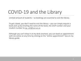 COVID-19 and the Library
Limited amount of students – so bookings are essential to visit the library.
To get a book, you don’t need to visit the library – you can simply request a
book pick up by emailing the name of the book, the shelf number and your
student number to jsg_uitl@sun.ac.za
Although you can’t drop in at my desk anymore, you can book an appointment
with me online at any time by clicking on the “online appointment” box on my
library guide.
10
 