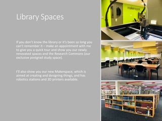 Library Spaces
If you don’t know the library or it’s been so long you
can’t remember it – make an appointment with me
to give you a quick tour and show you our newly
renovated spaces and the Research Commons (our
exclusive postgrad study space).
I’ll also show you our new Makerspace, which is
aimed at creating and designing things, and has
robotics stations and 3D printers available.
11
 