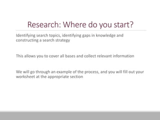 Research: Where do you start?
Identifying search topics, identifying gaps in knowledge and
constructing a search strategy
This allows you to cover all bases and collect relevant information
We will go through an example of the process, and you will fill out your
worksheet at the appropriate section
 