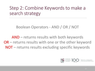 Step 2: Combine Keywords to make a
search strategy
17
Boolean Operators - AND / OR / NOT
AND – returns results with both keywords
OR – returns results with one or the other keyword
NOT – returns results excluding specific keywords
 