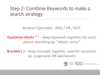 Step 2: Combine Keywords to make a
search strategy
19
Boolean Operators - AND / OR / NOT
Quotation Marks “ ” – keep keywords together, for exact
phrase searching eg. “abiotic stress”
Brackets ( ) – keep concepts together, used for synonyms
eg. (sugarcane OR saccharum)
 